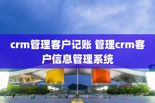 crm管理客户记账 管理crm客户信息管理系统
