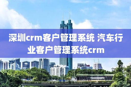 深圳crm客户管理系统 汽车行业客户管理系统crm