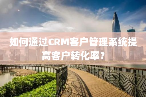 如何通过CRM客户管理系统提高客户转化率？