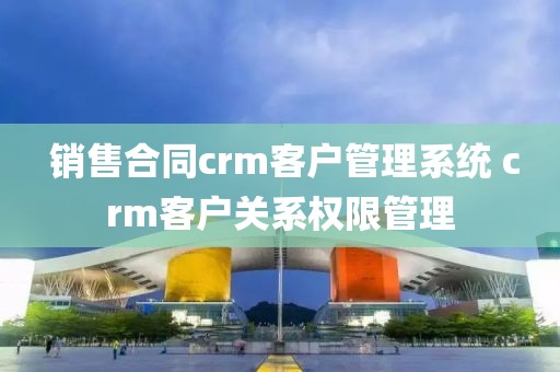  销售合同crm客户管理系统 crm客户关系权限管理