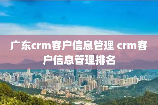 广东crm客户信息管理 crm客户信息管理排名