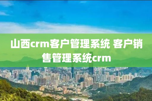 山西crm客户管理系统 客户销售管理系统crm