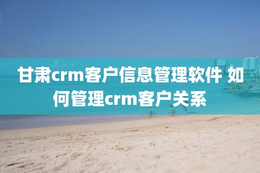 甘肃crm客户信息管理软件 如何管理crm客户关系