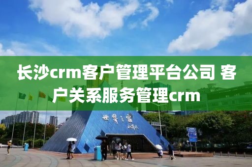 长沙crm客户管理平台公司 客户关系服务管理crm