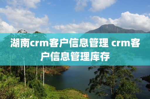 湖南crm客户信息管理 crm客户信息管理库存