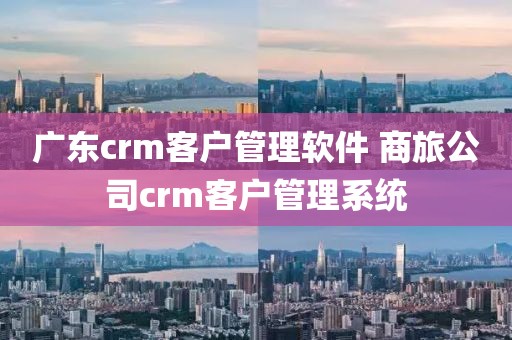 广东crm客户管理软件 商旅公司crm客户管理系统