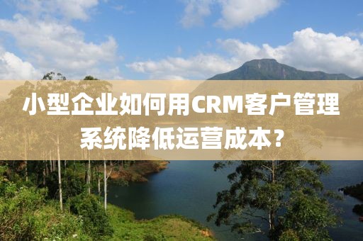 小型企业如何用CRM客户管理系统降低运营成本？