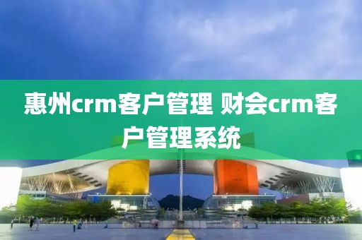 惠州crm客户管理 财会crm客户管理系统