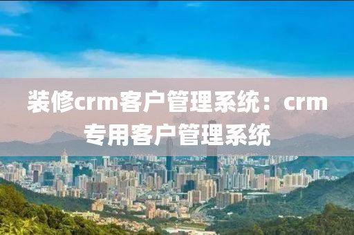 装修crm客户管理系统：crm专用客户管理系统