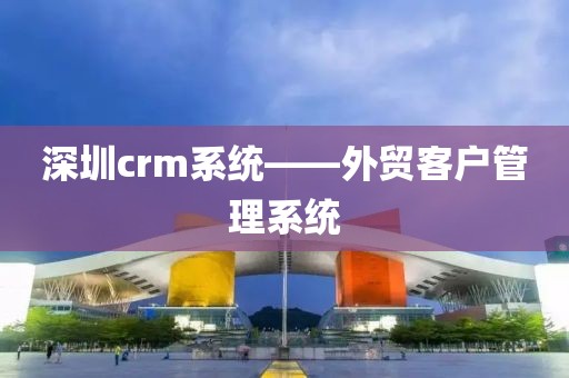 深圳crm系统——外贸客户管理系统