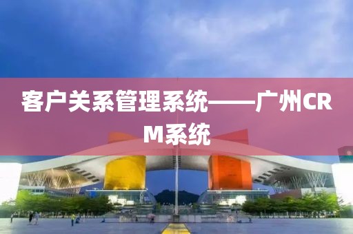客户关系管理系统——广州CRM系统