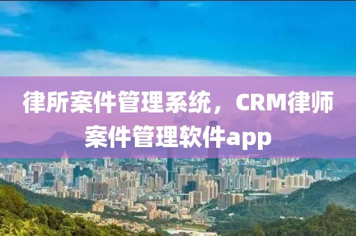 律所案件管理系统，CRM律师案件管理软件app