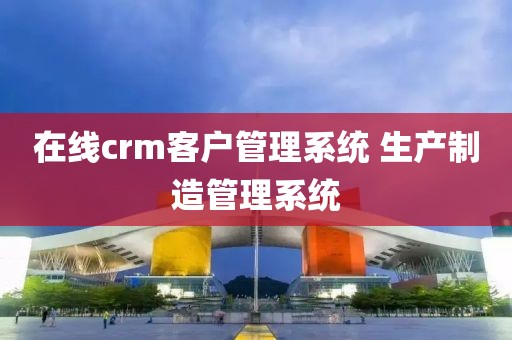 在线crm客户管理系统 生产制造管理系统