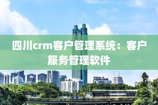 四川crm客户管理系统：客户服务管理软件