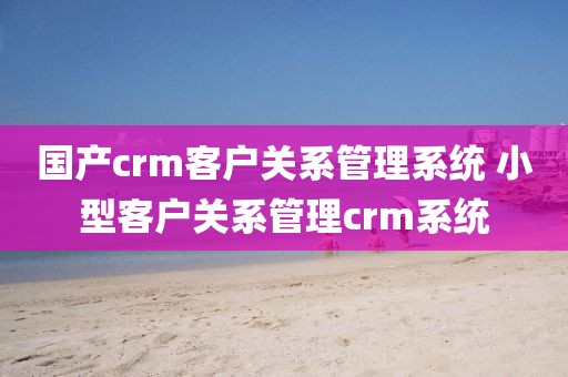 国产crm客户关系管理系统 小型客户关系管理crm系统