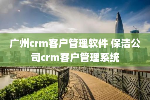 广州crm客户管理软件 保洁公司crm客户管理系统