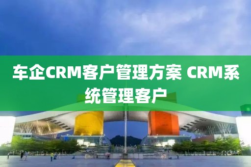 车企CRM客户管理方案 CRM系统管理客户