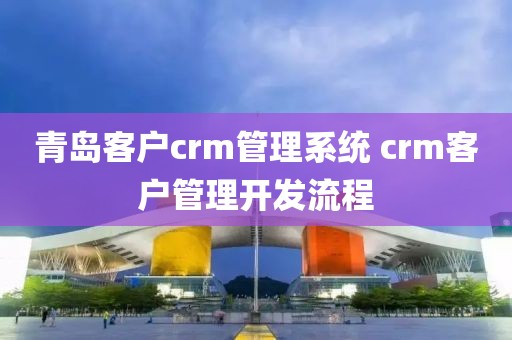 青岛客户crm管理系统 crm客户管理开发流程