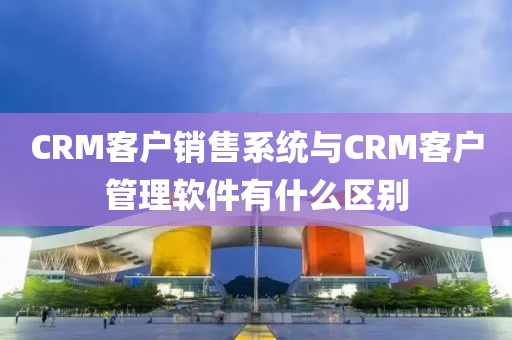 CRM客户销售系统与CRM客户管理软件有什么区别