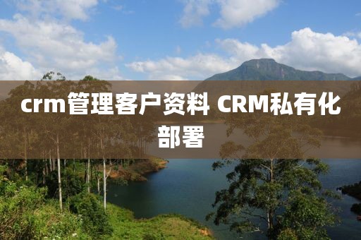 crm管理客户资料 CRM私有化部署