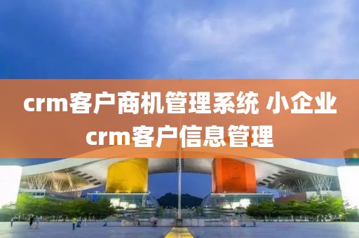 crm客户商机管理系统 小企业crm客户信息管理