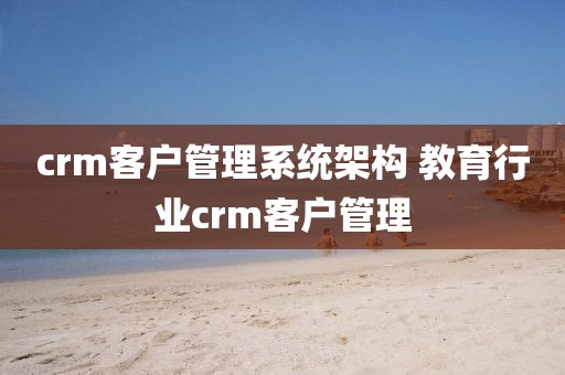 crm客户管理系统架构 教育行业crm客户管理