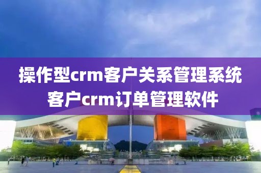 操作型crm客户关系管理系统 客户crm订单管理软件