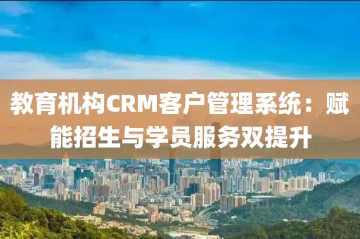 教育机构CRM客户管理系统：赋能招生与学员服务双提升