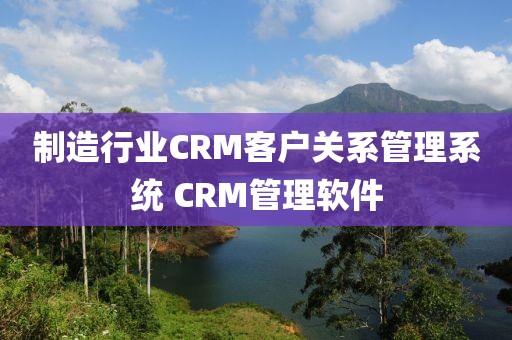 制造行业CRM客户关系管理系统 CRM管理软件