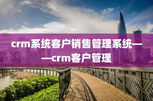 crm系统客户销售管理系统——crm客户管理