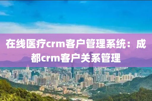 在线医疗crm客户管理系统：成都crm客户关系管理