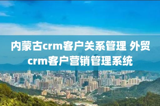 内蒙古crm客户关系管理 外贸crm客户营销管理系统