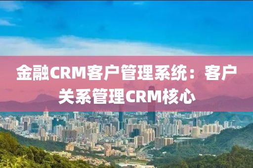 金融CRM客户管理系统：客户关系管理CRM核心