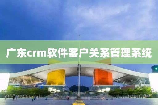 广东crm软件客户关系管理系统