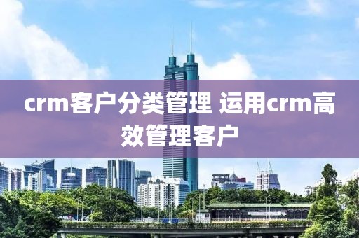 crm客户分类管理 运用crm高效管理客户