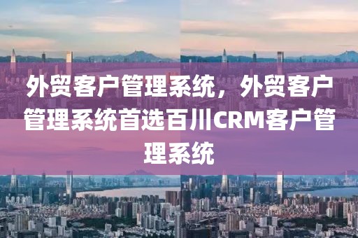 外贸客户管理系统，外贸客户管理系统首选百川CRM客户管理系统