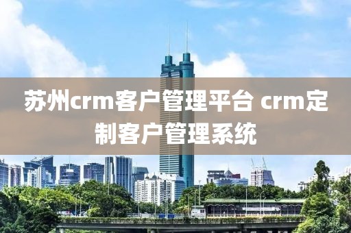 苏州crm客户管理平台 crm定制客户管理系统