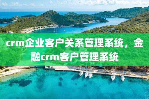 crm企业客户关系管理系统，金融crm客户管理系统