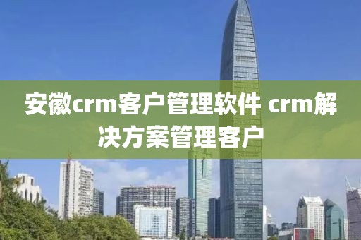 安徽crm客户管理软件 crm解决方案管理客户