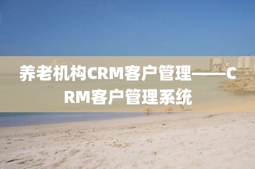 养老机构CRM客户管理——CRM客户管理系统