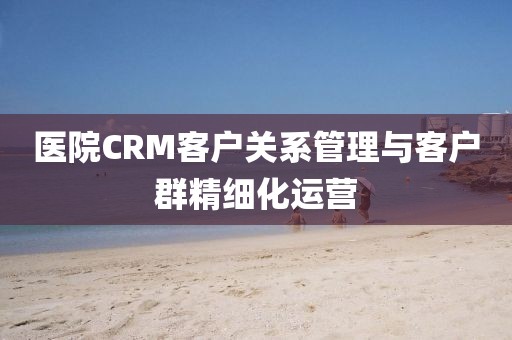医院CRM客户关系管理与客户群精细化运营