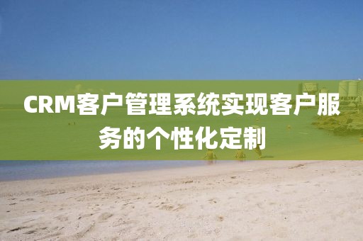 CRM客户管理系统实现客户服务的个性化定制