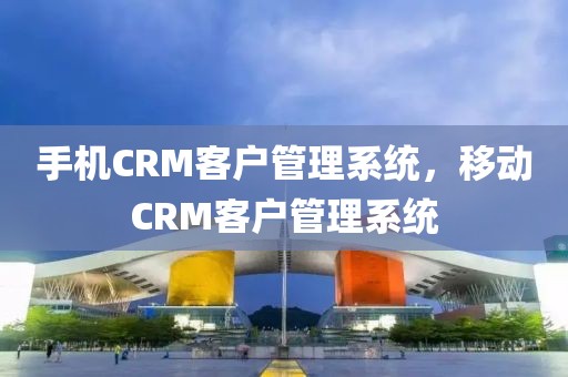 手机CRM客户管理系统，移动CRM客户管理系统