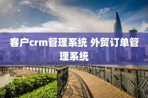 客户crm管理系统 外贸订单管理系统