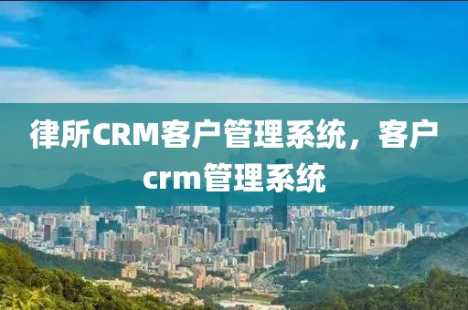 律所CRM客户管理系统，客户crm管理系统