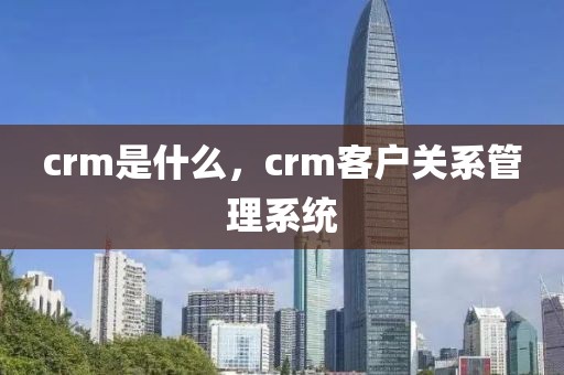 crm是什么，crm客户关系管理系统