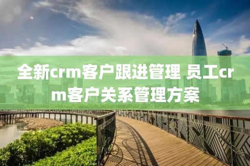 全新crm客户跟进管理 员工crm客户关系管理方案