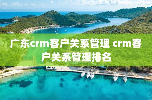 广东crm客户关系管理 crm客户关系管理排名
