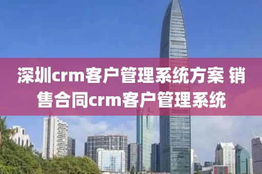 深圳crm客户管理系统方案 销售合同crm客户管理系统