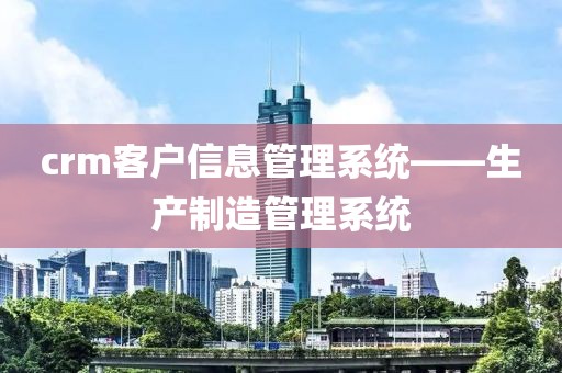 crm客户信息管理系统——生产制造管理系统